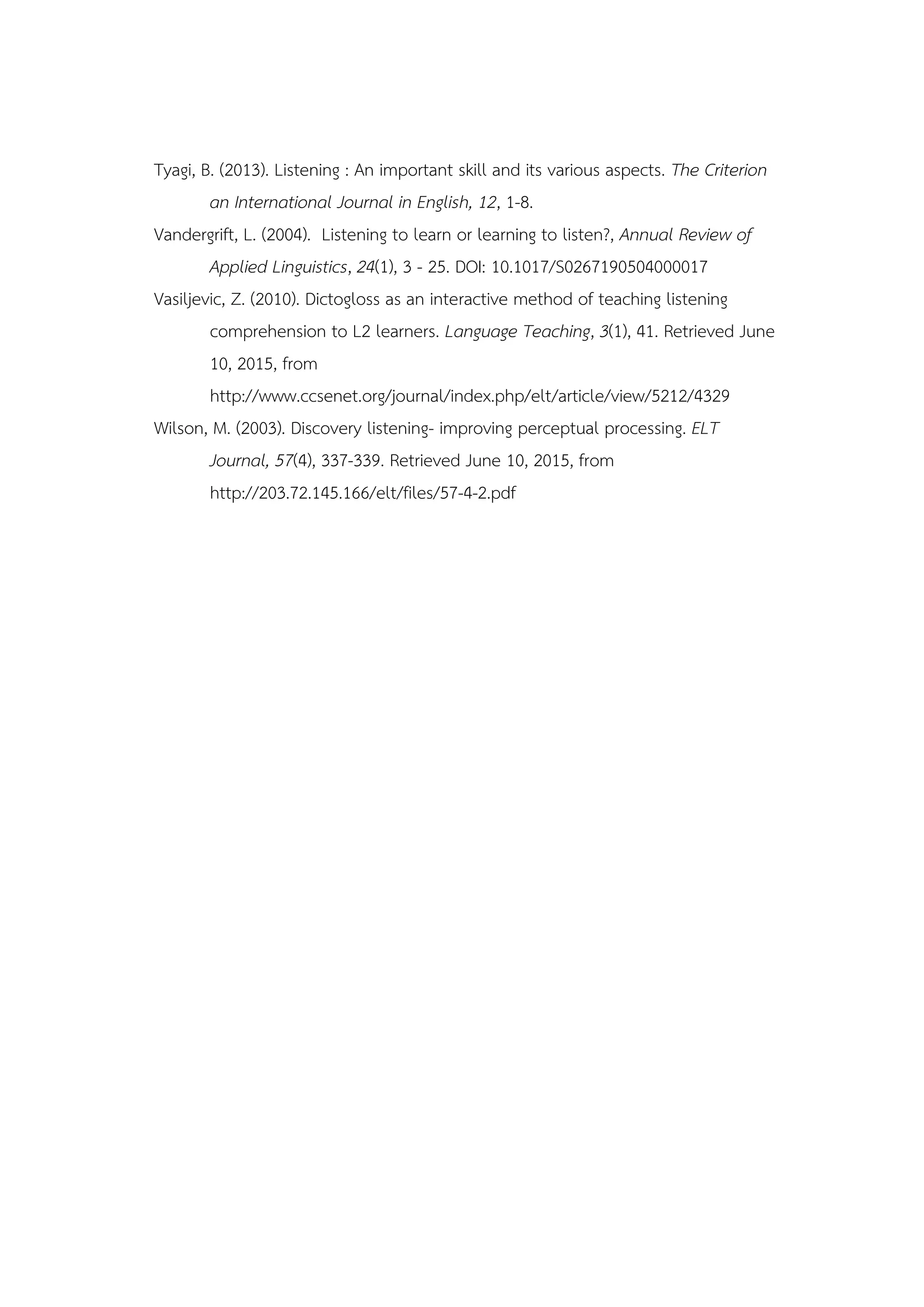 Tyagi, B. (2013). Listening : An important skill and its various aspects. The Criterion
an International Journal in English, 12, 1-8.
Vandergrift, L. (2004). Listening to learn or learning to listen?, Annual Review of
Applied Linguistics, 24(1), 3 - 25. DOI: 10.1017/S0267190504000017
Vasiljevic, Z. (2010). Dictogloss as an interactive method of teaching listening
comprehension to L2 learners. Language Teaching, 3(1), 41. Retrieved June
10, 2015, from
http://www.ccsenet.org/journal/index.php/elt/article/view/5212/4329
Wilson, M. (2003). Discovery listening- improving perceptual processing. ELT
Journal, 57(4), 337-339. Retrieved June 10, 2015, from
http://203.72.145.166/elt/files/57-4-2.pdf
 