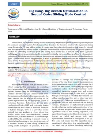 21 International Journal for Modern Trends in Science and Technology
Volume: 2 | Issue: 03 | March 2016 | ISSN: 2455-3778IJMTST
Big Bang- Big Crunch Optimization in
Second Order Sliding Mode Control
TejasKulkarni
Department of Electrical Engineering, G.H.Raisoni Institute of Engineering and Technology, Pune,
India.
Paper Setup must be in A4 size with Margin: Top 1.1 inch, Bottom 1 inch, Left 0.5 inch, Right 0.5 inch,
In this article, Second order sliding mode with Big Bang- Big Crunch optimization technique is employed
for nonlinear uncertain system.The sliding surface describes the transient behavior of a system in sliding
mode. Frequently, PD- type sliding surface is chosen as a hyperplane in the system state space.An integral
term incorporated in the sliding surface expression that resulted in a type of PID sliding surface as hyperbolic
function for alleviating chattering effect. The sliding mode control law is derived using direct Lyapunov
stability approach and asymptotic stability is proved theoretically. Here, novel tuning scheme is introduced for
estimation of PID sliding surface coefficients, due to which it reduces the reaching time as well as disturbance
effect.The simulation results are presented to make a quantitative comparison with the traditional sliding
mode control. It is demonstrated that the proposed control law improves the tracking performance of system
dynamic model in case of external disturbances and parametric uncertainties.
KEYWORDS: Second order sliding mode control, Big Bang- Big Crunch (BBBC) optimization, PD sliding
surface, PID and Lyapunov stability.
Copyright © 2015 International Journal for Modern Trends in Science and Technology
All rights reserved.
I. INTRODUCTION
Sliding Mode Control (SMC) is known to be a
robust control method appropriate for controlling
uncertain systems. High robustness is maintained
against various kinds of uncertainties such as
external disturbances and measurement error.
The dynamic performance of the system under the
SMC method can be shaped according to the
system specification by an appropriate choice of
switching function. Robustness is the most
excellentbenefit of a SMC and systematic design
procedures are well known in available literature
[1-3].Even though, SMC is a powerful control
method that can produce a robust closed-loop
system under plant uncertaintiesand external
disturbances, it suffers from lots of shortcomings.
In idealSMC, the switching of control occurs at
infinitely highfrequency to force the trajectories of
a dynamic system to slide along therestricted
sliding mode subspace. In practice, it is not
possible to change the control infinitely fast
because of the time delay for control computations
andphysical limitations of switching devices. As a
result, the SMC action can lead to high frequency
oscillations called chattering whichmay excite
unmodeled dynamics, energy loss, and system
instability andsometimes it may lead to plant
damage.Creation of a boundary layeraround the
sliding manifold and the use of observers were
attempted for chattering removal.However, the
control still acts on the derivative of the sliding
variable. Emel'yanov et al.[4] initially presented
the idea of acting on the higher derivatives of the
sliding variable andprovided second order sliding
algorithms such as the twisting algorithm, and
algorithm witha prescribed law of convergence [5].
Another so called real second order drift
algorithmwas presented in Emel'yanov et al. [6].
The term real means that the algorithm has a
meaningonly when there is a switching delay. In
the ideal case of infinite frequency switching,
ABSTRACT
 