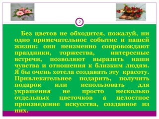 2
 
        Без  цветов  не  обходится,  пожалуй,  ни 
одно  примечательное  событие  и  пашей 
жизни:  они  неизменно  сопровождают 
праздники,  торжества,    интересные 
встречи,  позволяют  выразить  наши 
чувства  и  отношения  к  близким  людям. 
Я бы очень хотела создавать эту  красоту. 
Привлекательнее  подарить,  получить 
подарок  или  использовать  для 
украшения  не  просто  несколько 
отдельных  цветочков  а  целостное 
произведение  искусства,  созданное  из 
них. 
 