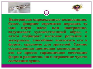 3
   Выстраивая определенную композицию, 
букет,  флорист  стремится  передать  ту 
или  иную  идею  или  настроение, 
задумывает  художественный  образ,  а 
затем  подбирает  цветовое  решение  и 
материалы,  способные  воплотить  его  в 
форму,  красивую  для  зрителей.  Удачно 
составленная  цветочная  композиция           
это  не  просто  гармоничное  сочетание 
форм и расцветок, но и отражение чувств 
состояния души. 
 