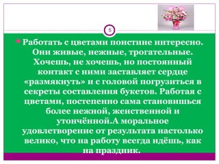 Работать с цветами поистине интересно.
Они живые, нежные, трогательные.
Хочешь, не хочешь, но постоянный
контакт с ними заставляет сердце
«размякнуть» и с головой погрузиться в
секреты составления букетов. Работая с
цветами, постепенно сама становишься
более нежной, женственной и
утончённой.А моральное
удовлетворение от результата настолько
велико, что на работу всегда идёшь, как
на праздник.
5
 