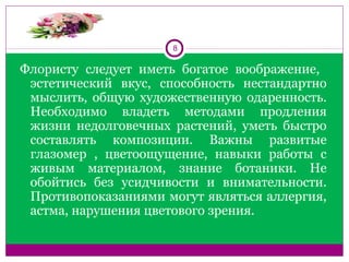 8
Флористу  следует  иметь  богатое  воображение,   
эстетический  вкус,  способность  нестандартно 
мыслить,  общую  художественную одаренность. 
Необходимо  владеть  методами  продления 
жизни  недолговечных  растений,  уметь  быстро 
составлять  композиции.  Важны  развитые 
глазомер  ,  цветоощущение,  навыки  работы  с 
живым  материалом,  знание  ботаники.  Не 
обойтись  без  усидчивости  и  внимательности. 
Противопоказаниями могут являться аллергия, 
астма, нарушения цветового зрения.
 