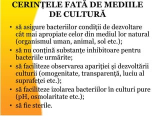 • să asigure bacteriilor condiții de dezvoltare
cât mai apropiate celor din mediul lor natural
(organismul uman, animal, sol etc.);
• să nu conțină substanțe inhibitoare pentru
bacteriile urmărite;
• să faciliteze observarea apariției şi dezvoltării
culturii (omogenitate, transparență, luciu al
suprafeței etc.);
• să faciliteze izolarea bacteriilor în culturi pure
(pH, osmolaritate etc.);
• să fie sterile.
CERINȚELE FATĂ DE MEDIILE
DE CULTURĂ
 