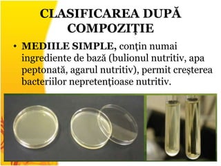 CLASIFICAREA DUPĂ
COMPOZIȚIE
• MEDIILE SIMPLE, conțin numai
ingrediente de bază (bulionul nutritiv, apa
peptonată, agarul nutritiv), permit creșterea
bacteriilor nepretențioase nutritiv.
 