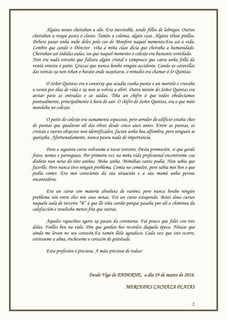 2
Algúns nenos cheiraban a silo. Era inevitable, sendo fillos de labregos. Outros
cheiraban a roupa posta ó clareo. Tamén a colonia, algún caso. Algúns tiñan piollos.
Debera pasar unha nube deles polo ceo de Monfero naquel momento.Era así a vida.
Lembro que cando o Director viña á miña clase dicía que cheiraba a humanidade.
Cheiraban así tódalas aulas, iso que naquel momento o colexio era bastante ventilado.
Non era nada estraño que faltara algún cristal e tampouco que caera unha folla da
ventá enteira ó patio. Grazas que nunca houbo ningún accidente. Cando as caravillas
das ventás xa non tiñan o burato onde suxeitarse, o remedio era chamar ó Sr Quintas.
O Señor Quintas era o conserxe que acudía cunha punta e un martelo e cravaba
a ventá por días de vida e xa non se volvía a abrir. Outra misión do Señor Quintas era
avisar para as entradas e as saídas. Tiña un chifro ó que todos obedecíamos
puntualmente, principalmente á hora de saír. O chifro do Señor Quintas, era o que máis
mandaba no colexio.
O patio do colexio era sumamente espazoso, pero arredor do edificio estaba cheo
de puntas que quedaran alí das obras desde cinco anos antes. Entre as puntas, os
cristais e outros obxectos non identificados, facían unha boa alfombra, pero ninguén se
queixaba. Afortunadamente, nunca pasou nada de importancia.
Para o seguinte curso volveume a tocar terceiro. Desta promoción, si que gardo
fotos, nomes e parroquias. Por primeira vez na miña vida profesional encontreime coa
diabete nun neno do oito aniños. Miña xoíña. Mimábao canto podía. Non sabía que
facerlle. Pero nunca tivo ningún problema. Comía no comedor, pero sabía moi ben o que
podía comer. Era moi consciente da súa situación e a súa mamá unha persoa
encantadora.
Era un curso con maioría absoluta de varóns; pero nunca houbo ningún
problema nin entre eles nin coas nenas. Foi un curso estupendo. Botei dous cursos
naquela aula de terceiro “B” á que lle tiña cariño porque pasaba por alí a chiminea da
calefacción e resultaba menos fría que outras.
Aqueles rapaciños agora xa pasan da corentena. Fai pouco que falei con tres
delas. Foilles ben na vida. Din que gardan bos recordos daquela época. Nótase que
aínda me levan no seu corazón.Eu tamén llelo agradezo. Cada vez que isto ocorre,
estíraseme a alma, éncheseme o corazón de gratitude.
Esta profesión é preciosa. A máis preciosa de todas!
Desde Vigo de PADERNE, a día 19 de marzo de 2016.
MERCEDES CACHAZA PLATAS
 
