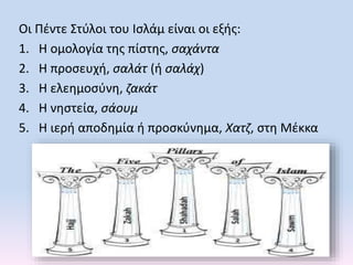 Οι Πέντε Στύλοι του Ισλάμ είναι οι εξής:
1. Η ομολογία της πίστης, σαχάντα
2. Η προσευχή, σαλάτ (ή σαλάχ)
3. Η ελεημοσύνη, ζακάτ
4. Η νηστεία, σάουμ
5. Η ιερή αποδημία ή προσκύνημα, Χατζ, στη Μέκκα
 