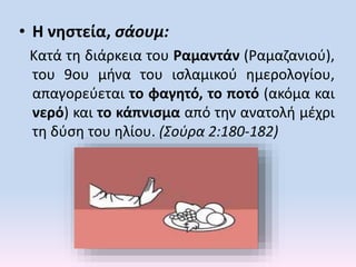 • Η νηστεία, σάουμ:
Kατά τη διάρκεια του Ραμαντάν (Ραμαζανιού),
του 9ου μήνα του ισλαμικού ημερολογίου,
απαγορεύεται το φαγητό, το ποτό (ακόμα και
νερό) και το κάπνισμα από την ανατολή μέχρι
τη δύση του ηλίου. (Σούρα 2:180-182)
 