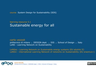 Carlo Vezzoli
Politecnico di Milano / DESIGN dept. / DIS / School of Design / Italy
course System Design for Sustainability (SDS)
learning resource 5.1
Sustainable energy for all
carlo vezzoli
politecnico di milano . DESIGN dept. . DIS . School of Design . Italy
LeNS - Learning Network on Sustainability
LeNSes - Learning Network on Sustainabile energy systems (EU edulink II)
LeNSin - international Learning Network of networks on Sustainability (EU erasmus+)
 