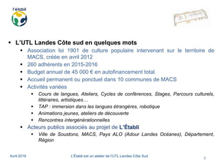 Avril 2016 L’Établi est un atelier de l’UTL Landes Côte Sud
2
 L’UTL Landes Côte sud en quelques mots
 Association loi 1901 de culture populaire intervenant sur le territoire de
MACS, créée en avril 2012
 260 adhérents en 2015-2016
 Budget annuel de 45 000 € en autofinancement total.
 Accueil permanent ou ponctuel dans 10 communes de MACS
 Activités variées
 Cours de langues, Ateliers, Cycles de conférences, Stages, Parcours culturels,
littéraires, artistiques…
 TAP : immersion dans les langues étrangères, robotique
 Animations jeunes, ateliers de découverte
 Rencontres intergénérationnelles
 Acteurs publics associés au projet de L’Établi
 Ville de Soustons, MACS, Pays ALO (Adour Landes Océanes), Département,
Région
 