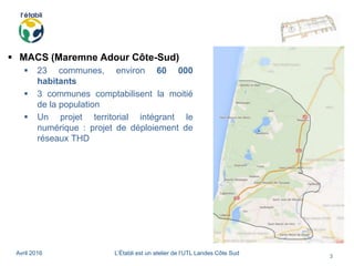 Avril 2016 L’Établi est un atelier de l’UTL Landes Côte Sud
3
 MACS (Maremne Adour Côte-Sud)
 23 communes, environ 60 000
habitants
 3 communes comptabilisent la moitié
de la population
 Un projet territorial intégrant le
numérique : projet de déploiement de
réseaux THD
 