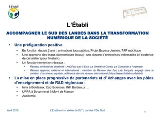 Avril 2016 L’Établi est un atelier de l’UTL Landes Côte Sud
4
L’Établi
ACCOMPAGNER LE SUD DES LANDES DANS LA TRANSFORMATION
NUMÉRIQUE DE LA SOCIÉTÉ
 Une préfiguration positive
 En fonction depuis 2 ans : animations tous publics, Projet Espace Jeunes, TAP robotique
 Une approche des tissus économiques locaux : une dizaine d’entreprises intéressées à l’existence
de cet atelier (pour l’instant)
 Un fonctionnement en réseaux :
 Réseau territorial de proximité : Art3Fact Lab à Dax, La Smalah à Contis, Le Container à Angresse
 Réseau régional, national et international : membre du Réseau des Fab Lab français, engagé dans la
création d’un réseau aquitain, référencé dans le réseau international (https://www.fablabs.io/letabli)
 La mise en place progressive de partenariats et d’ échanges avec les pôles
d’enseignement et de R&D régionaux :
 Inria à Bordeaux, Cap Sciences, INP Bordeaux …
 UPPA à Bayonne et à Mont de Marsan
 Académie
 