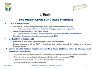 Avril 2016 L’Établi est un atelier de l’UTL Landes Côte Sud
5
L’Établi
UNE ORIENTATION SUR 3 AXES PREMIERS
 L’action économique
 Services aux entreprises (filières liège, plasturgie, métallerie et mécanique)
 Prototypage rapide, validation de concepts technologiques, accès aux équipements
 Connexion entreprises – pôles de recherche
 Rapprochements Universités – entreprises locales : concept de « résidences de doctorants »
 Formation des salariés, insertion par l’économique (ESS)
 L’éducation et la jeunesse
 Robotique et éducation, apprentissage du code : Inria Bordeaux
 Réseau départemental de CSTI : Académie des Landes, accueil de collégiens et lycéens,
Espaces Jeunes...
 La mise en place d’actions structurantes pour faire du sud des Landes un lieu de développement
des cultures numériques :
 Partenariats avec les pôles universitaires, expositions, portes ouvertes, concours, ateliers tous publics
 Aide à la mise en réseau de points locaux de Fab Lab dans les communes de MACS
 Aide à la création de points Fab Lab dans d’autres intercommunalités
 Journées annuelles des cultures numériques
 
