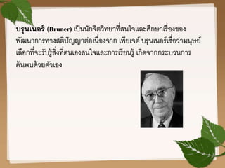 บรุนเนอร์ (Bruner) เป็นนักจิตวิทยาที่สนใจและศึกษาเรื่องของ
พัฒนาการทางสติปัญญาต่อเนื่องจาก เพียเจต์ บรุนเนอร์เชื่อว่ามนุษย์
เลือกที่จะรับรู้สิ่งที่ตนเองสนใจและการเรียนรู้ เกิดจากกระบวนการ
ค้นพบด้วยตัวเอง
 
