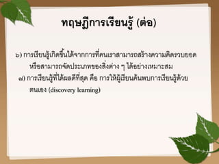 ทฤษฎีการเรียนรู้ (ต่อ)
๖) การเรียนรู้เกิดขึ้นได้จากการที่คนเราสามารถสร้างความคิดรวบยอด
หรือสามารถจัดประเภทของสิ่งต่าง ๆ ได้อย่างเหมาะสม
๗) การเรียนรู้ที่ได้ผลดีที่สุด คือ การให้ผู้เรียนค้นพบการเรียนรู้ด้วย
ตนเอง (discovery learning)
 