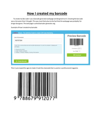 How I created my barcode
To create my Bar code I use a barcode generatorwebpage anddeigneditonit.Creatingthe barcode
was a loteasierthanI thought.Thiswas mostlikelydue tothe factthat the webpage wasprobably for
bingerdesigners. The webpage iscalledbarcode-generator.org.
Example of howI createdmybarcode:
ThenI justcropedthe agesto make it looklike abarcode that isusedon a professional magazine.
 