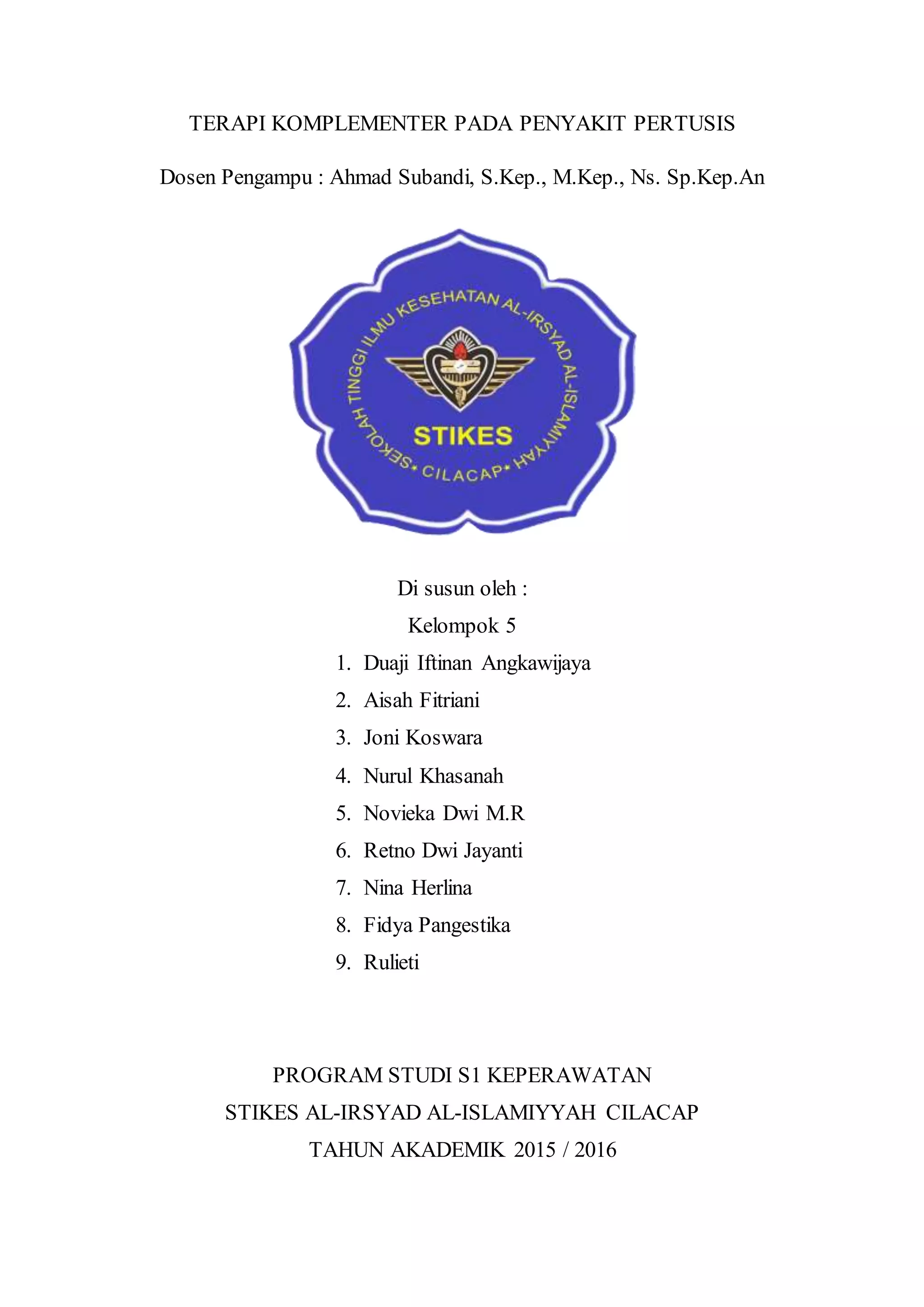 TERAPI KOMPLEMENTER PADA PENYAKIT PERTUSIS
Dosen Pengampu : Ahmad Subandi, S.Kep., M.Kep., Ns. Sp.Kep.An
Di susun oleh :
Kelompok 5
1. Duaji Iftinan Angkawijaya
2. Aisah Fitriani
3. Joni Koswara
4. Nurul Khasanah
5. Novieka Dwi M.R
6. Retno Dwi Jayanti
7. Nina Herlina
8. Fidya Pangestika
9. Rulieti
PROGRAM STUDI S1 KEPERAWATAN
STIKES AL-IRSYAD AL-ISLAMIYYAH CILACAP
TAHUN AKADEMIK 2015 / 2016
 