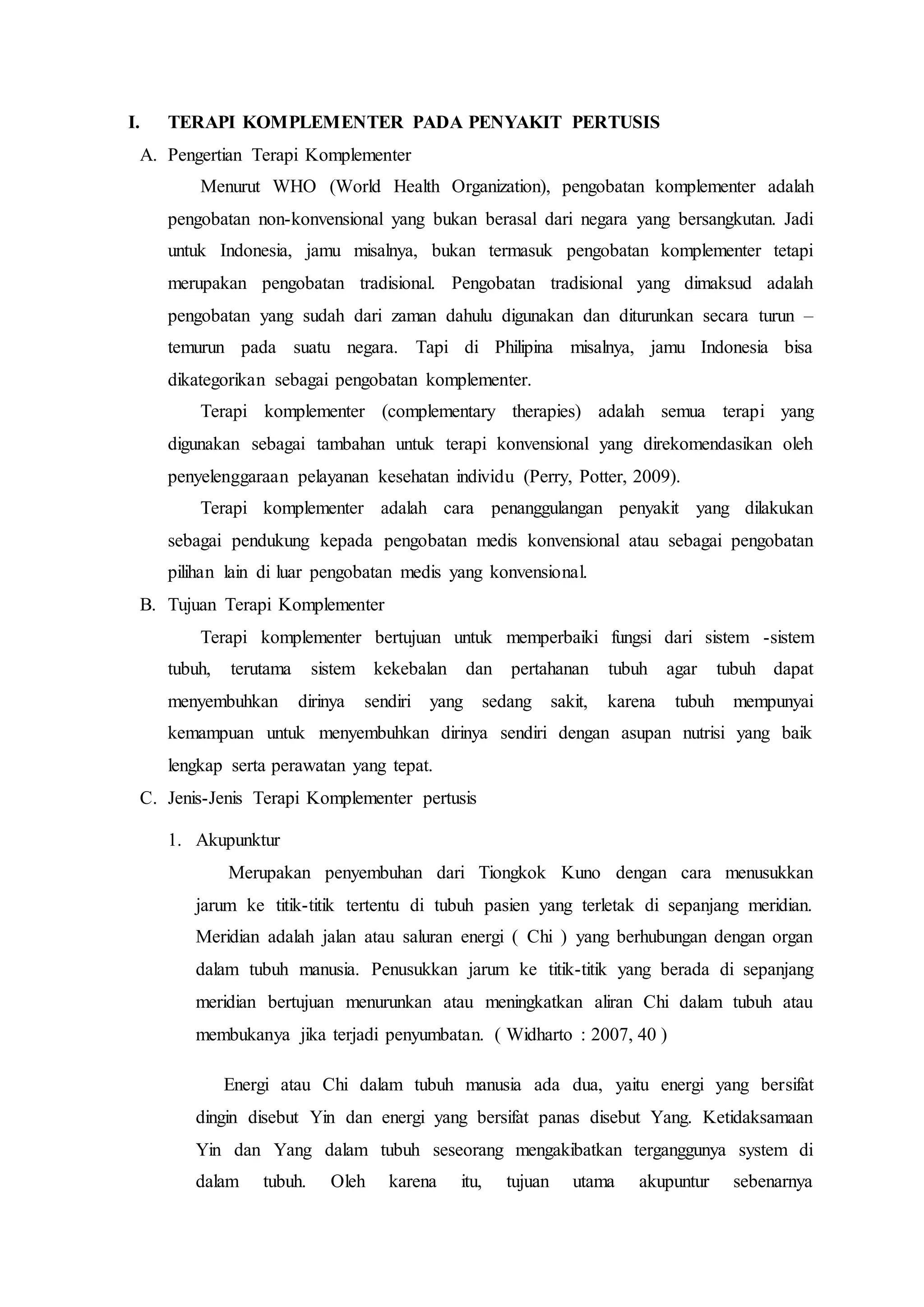 I. TERAPI KOMPLEMENTER PADA PENYAKIT PERTUSIS
A. Pengertian Terapi Komplementer
Menurut WHO (World Health Organization), pengobatan komplementer adalah
pengobatan non-konvensional yang bukan berasal dari negara yang bersangkutan. Jadi
untuk Indonesia, jamu misalnya, bukan termasuk pengobatan komplementer tetapi
merupakan pengobatan tradisional. Pengobatan tradisional yang dimaksud adalah
pengobatan yang sudah dari zaman dahulu digunakan dan diturunkan secara turun –
temurun pada suatu negara. Tapi di Philipina misalnya, jamu Indonesia bisa
dikategorikan sebagai pengobatan komplementer.
Terapi komplementer (complementary therapies) adalah semua terapi yang
digunakan sebagai tambahan untuk terapi konvensional yang direkomendasikan oleh
penyelenggaraan pelayanan kesehatan individu (Perry, Potter, 2009).
Terapi komplementer adalah cara penanggulangan penyakit yang dilakukan
sebagai pendukung kepada pengobatan medis konvensional atau sebagai pengobatan
pilihan lain di luar pengobatan medis yang konvensional.
B. Tujuan Terapi Komplementer
Terapi komplementer bertujuan untuk memperbaiki fungsi dari sistem -sistem
tubuh, terutama sistem kekebalan dan pertahanan tubuh agar tubuh dapat
menyembuhkan dirinya sendiri yang sedang sakit, karena tubuh mempunyai
kemampuan untuk menyembuhkan dirinya sendiri dengan asupan nutrisi yang baik
lengkap serta perawatan yang tepat.
C. Jenis-Jenis Terapi Komplementer pertusis
1. Akupunktur
Merupakan penyembuhan dari Tiongkok Kuno dengan cara menusukkan
jarum ke titik-titik tertentu di tubuh pasien yang terletak di sepanjang meridian.
Meridian adalah jalan atau saluran energi ( Chi ) yang berhubungan dengan organ
dalam tubuh manusia. Penusukkan jarum ke titik-titik yang berada di sepanjang
meridian bertujuan menurunkan atau meningkatkan aliran Chi dalam tubuh atau
membukanya jika terjadi penyumbatan. ( Widharto : 2007, 40 )
Energi atau Chi dalam tubuh manusia ada dua, yaitu energi yang bersifat
dingin disebut Yin dan energi yang bersifat panas disebut Yang. Ketidaksamaan
Yin dan Yang dalam tubuh seseorang mengakibatkan terganggunya system di
dalam tubuh. Oleh karena itu, tujuan utama akupuntur sebenarnya
 
