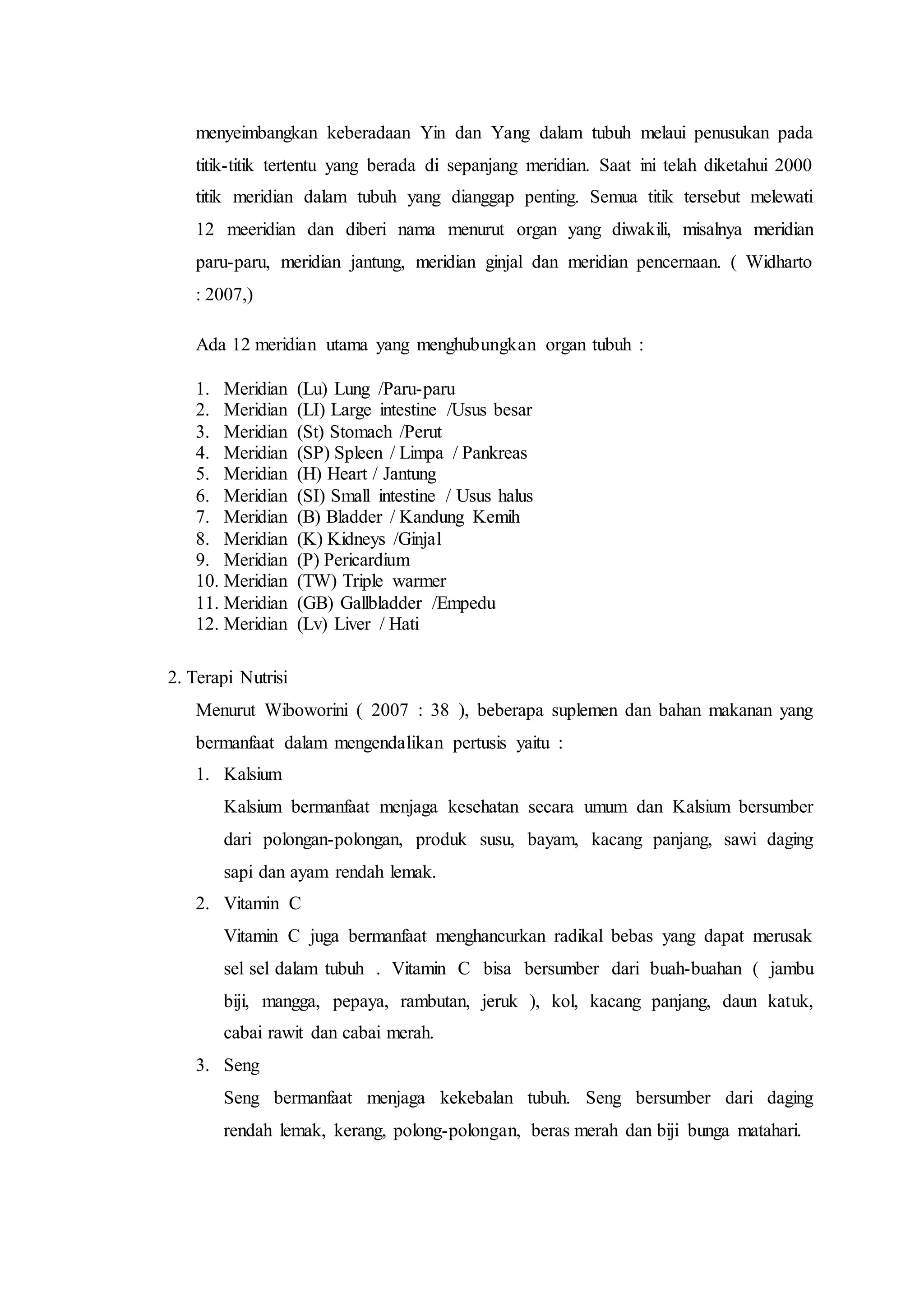 menyeimbangkan keberadaan Yin dan Yang dalam tubuh melaui penusukan pada
titik-titik tertentu yang berada di sepanjang meridian. Saat ini telah diketahui 2000
titik meridian dalam tubuh yang dianggap penting. Semua titik tersebut melewati
12 meeridian dan diberi nama menurut organ yang diwakili, misalnya meridian
paru-paru, meridian jantung, meridian ginjal dan meridian pencernaan. ( Widharto
: 2007,)
Ada 12 meridian utama yang menghubungkan organ tubuh :
1. Meridian (Lu) Lung /Paru-paru
2. Meridian (LI) Large intestine /Usus besar
3. Meridian (St) Stomach /Perut
4. Meridian (SP) Spleen / Limpa / Pankreas
5. Meridian (H) Heart / Jantung
6. Meridian (SI) Small intestine / Usus halus
7. Meridian (B) Bladder / Kandung Kemih
8. Meridian (K) Kidneys /Ginjal
9. Meridian (P) Pericardium
10. Meridian (TW) Triple warmer
11. Meridian (GB) Gallbladder /Empedu
12. Meridian (Lv) Liver / Hati
2. Terapi Nutrisi
Menurut Wiboworini ( 2007 : 38 ), beberapa suplemen dan bahan makanan yang
bermanfaat dalam mengendalikan pertusis yaitu :
1. Kalsium
Kalsium bermanfaat menjaga kesehatan secara umum dan Kalsium bersumber
dari polongan-polongan, produk susu, bayam, kacang panjang, sawi daging
sapi dan ayam rendah lemak.
2. Vitamin C
Vitamin C juga bermanfaat menghancurkan radikal bebas yang dapat merusak
sel sel dalam tubuh . Vitamin C bisa bersumber dari buah-buahan ( jambu
biji, mangga, pepaya, rambutan, jeruk ), kol, kacang panjang, daun katuk,
cabai rawit dan cabai merah.
3. Seng
Seng bermanfaat menjaga kekebalan tubuh. Seng bersumber dari daging
rendah lemak, kerang, polong-polongan, beras merah dan biji bunga matahari.
 
