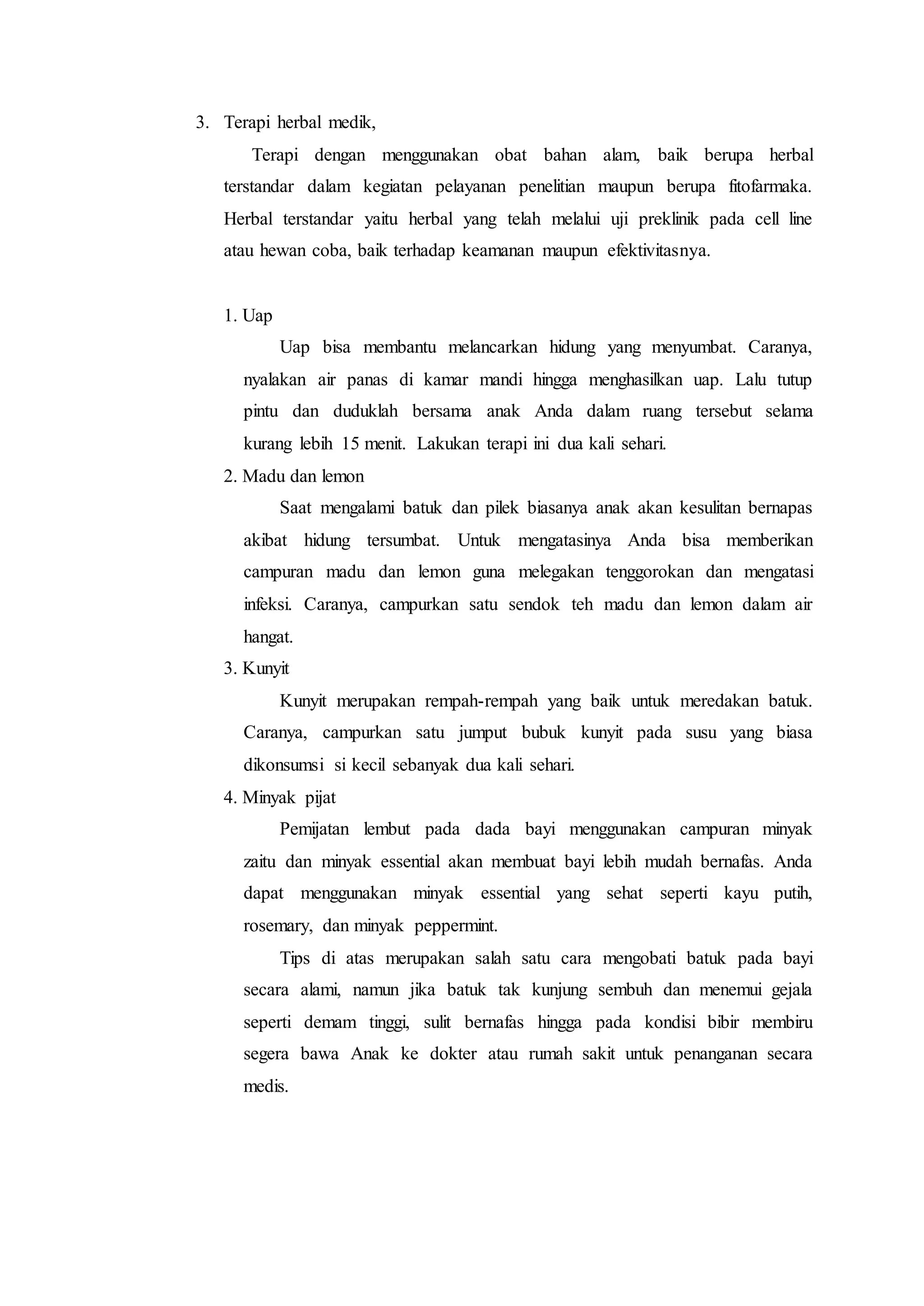 3. Terapi herbal medik,
Terapi dengan menggunakan obat bahan alam, baik berupa herbal
terstandar dalam kegiatan pelayanan penelitian maupun berupa fitofarmaka.
Herbal terstandar yaitu herbal yang telah melalui uji preklinik pada cell line
atau hewan coba, baik terhadap keamanan maupun efektivitasnya.
1. Uap
Uap bisa membantu melancarkan hidung yang menyumbat. Caranya,
nyalakan air panas di kamar mandi hingga menghasilkan uap. Lalu tutup
pintu dan duduklah bersama anak Anda dalam ruang tersebut selama
kurang lebih 15 menit. Lakukan terapi ini dua kali sehari.
2. Madu dan lemon
Saat mengalami batuk dan pilek biasanya anak akan kesulitan bernapas
akibat hidung tersumbat. Untuk mengatasinya Anda bisa memberikan
campuran madu dan lemon guna melegakan tenggorokan dan mengatasi
infeksi. Caranya, campurkan satu sendok teh madu dan lemon dalam air
hangat.
3. Kunyit
Kunyit merupakan rempah-rempah yang baik untuk meredakan batuk.
Caranya, campurkan satu jumput bubuk kunyit pada susu yang biasa
dikonsumsi si kecil sebanyak dua kali sehari.
4. Minyak pijat
Pemijatan lembut pada dada bayi menggunakan campuran minyak
zaitu dan minyak essential akan membuat bayi lebih mudah bernafas. Anda
dapat menggunakan minyak essential yang sehat seperti kayu putih,
rosemary, dan minyak peppermint.
Tips di atas merupakan salah satu cara mengobati batuk pada bayi
secara alami, namun jika batuk tak kunjung sembuh dan menemui gejala
seperti demam tinggi, sulit bernafas hingga pada kondisi bibir membiru
segera bawa Anak ke dokter atau rumah sakit untuk penanganan secara
medis.
 