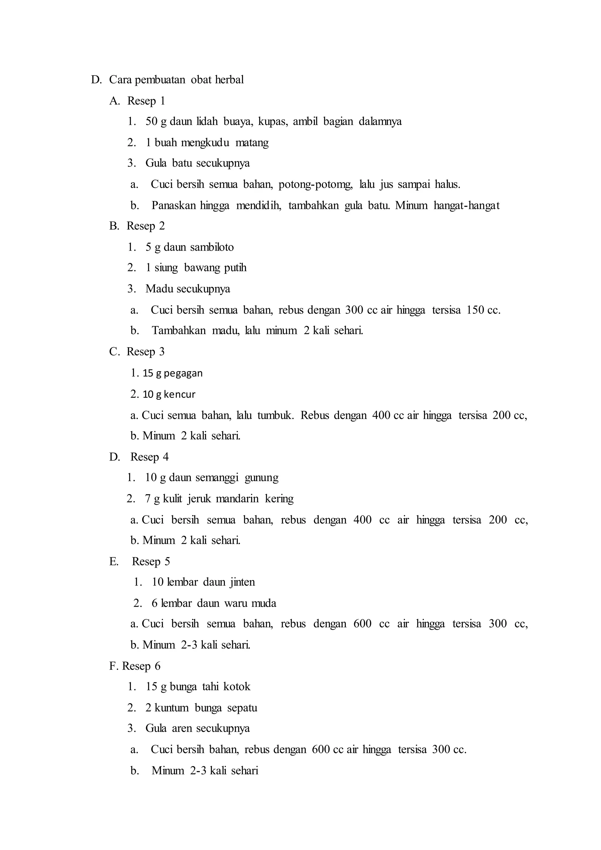 D. Cara pembuatan obat herbal
A. Resep 1
1. 50 g daun lidah buaya, kupas, ambil bagian dalamnya
2. 1 buah mengkudu matang
3. Gula batu secukupnya
a. Cuci bersih semua bahan, potong-potomg, lalu jus sampai halus.
b. Panaskan hingga mendidih, tambahkan gula batu. Minum hangat-hangat
B. Resep 2
1. 5 g daun sambiloto
2. 1 siung bawang putih
3. Madu secukupnya
a. Cuci bersih semua bahan, rebus dengan 300 cc air hingga tersisa 150 cc.
b. Tambahkan madu, lalu minum 2 kali sehari.
C. Resep 3
1. 15 g pegagan
2. 10 g kencur
a. Cuci semua bahan, lalu tumbuk. Rebus dengan 400 cc air hingga tersisa 200 cc,
b. Minum 2 kali sehari.
D. Resep 4
1. 10 g daun semanggi gunung
2. 7 g kulit jeruk mandarin kering
a. Cuci bersih semua bahan, rebus dengan 400 cc air hingga tersisa 200 cc,
b. Minum 2 kali sehari.
E. Resep 5
1. 10 lembar daun jinten
2. 6 lembar daun waru muda
a. Cuci bersih semua bahan, rebus dengan 600 cc air hingga tersisa 300 cc,
b. Minum 2-3 kali sehari.
F. Resep 6
1. 15 g bunga tahi kotok
2. 2 kuntum bunga sepatu
3. Gula aren secukupnya
a. Cuci bersih bahan, rebus dengan 600 cc air hingga tersisa 300 cc.
b. Minum 2-3 kali sehari
 