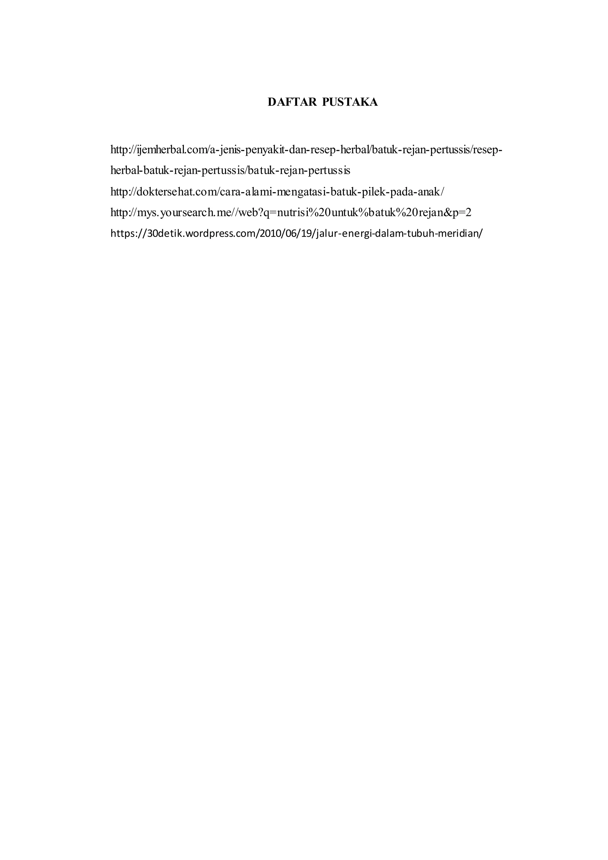 DAFTAR PUSTAKA
http://ijemherbal.com/a-jenis-penyakit-dan-resep-herbal/batuk-rejan-pertussis/resep-
herbal-batuk-rejan-pertussis/batuk-rejan-pertussis
http://doktersehat.com/cara-alami-mengatasi-batuk-pilek-pada-anak/
http://mys.yoursearch.me//web?q=nutrisi%20untuk%batuk%20rejan&p=2
https://30detik.wordpress.com/2010/06/19/jalur-energi-dalam-tubuh-meridian/
 