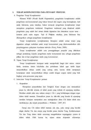 I. TERAPI KOMPLEMENTER PADA PENYAKIT PERTUSIS
A. Pengertian Terapi Komplementer
Menurut WHO (World Health Organization), pengobatan komplementer adalah
pengobatan non-konvensional yang bukan berasal dari negara yang bersangkutan. Jadi
untuk Indonesia, jamu misalnya, bukan termasuk pengobatan komplementer tetapi
merupakan pengobatan tradisional. Pengobatan tradisional yang dimaksud adalah
pengobatan yang sudah dari zaman dahulu digunakan dan diturunkan secara turun –
temurun pada suatu negara. Tapi di Philipina misalnya, jamu Indonesia bisa
dikategorikan sebagai pengobatan komplementer.
Terapi komplementer (complementary therapies) adalah semua terapi yang
digunakan sebagai tambahan untuk terapi konvensional yang direkomendasikan oleh
penyelenggaraan pelayanan kesehatan individu (Perry, Potter, 2009).
Terapi komplementer adalah cara penanggulangan penyakit yang dilakukan
sebagai pendukung kepada pengobatan medis konvensional atau sebagai pengobatan
pilihan lain di luar pengobatan medis yang konvensional.
B. Tujuan Terapi Komplementer
Terapi komplementer bertujuan untuk memperbaiki fungsi dari sistem -sistem
tubuh, terutama sistem kekebalan dan pertahanan tubuh agar tubuh dapat
menyembuhkan dirinya sendiri yang sedang sakit, karena tubuh mempunyai
kemampuan untuk menyembuhkan dirinya sendiri dengan asupan nutrisi yang baik
lengkap serta perawatan yang tepat.
C. Jenis-Jenis Terapi Komplementer pertusis
1. Akupunktur
Merupakan penyembuhan dari Tiongkok Kuno dengan cara menusukkan
jarum ke titik-titik tertentu di tubuh pasien yang terletak di sepanjang meridian.
Meridian adalah jalan atau saluran energi ( Chi ) yang berhubungan dengan organ
dalam tubuh manusia. Penusukkan jarum ke titik-titik yang berada di sepanjang
meridian bertujuan menurunkan atau meningkatkan aliran Chi dalam tubuh atau
membukanya jika terjadi penyumbatan. ( Widharto : 2007, 40 )
Energi atau Chi dalam tubuh manusia ada dua, yaitu energi yang bersifat
dingin disebut Yin dan energi yang bersifat panas disebut Yang. Ketidaksamaan
Yin dan Yang dalam tubuh seseorang mengakibatkan terganggunya system di
dalam tubuh. Oleh karena itu, tujuan utama akupuntur sebenarnya
 