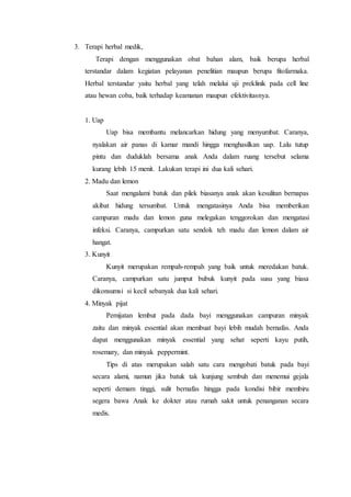 3. Terapi herbal medik,
Terapi dengan menggunakan obat bahan alam, baik berupa herbal
terstandar dalam kegiatan pelayanan penelitian maupun berupa fitofarmaka.
Herbal terstandar yaitu herbal yang telah melalui uji preklinik pada cell line
atau hewan coba, baik terhadap keamanan maupun efektivitasnya.
1. Uap
Uap bisa membantu melancarkan hidung yang menyumbat. Caranya,
nyalakan air panas di kamar mandi hingga menghasilkan uap. Lalu tutup
pintu dan duduklah bersama anak Anda dalam ruang tersebut selama
kurang lebih 15 menit. Lakukan terapi ini dua kali sehari.
2. Madu dan lemon
Saat mengalami batuk dan pilek biasanya anak akan kesulitan bernapas
akibat hidung tersumbat. Untuk mengatasinya Anda bisa memberikan
campuran madu dan lemon guna melegakan tenggorokan dan mengatasi
infeksi. Caranya, campurkan satu sendok teh madu dan lemon dalam air
hangat.
3. Kunyit
Kunyit merupakan rempah-rempah yang baik untuk meredakan batuk.
Caranya, campurkan satu jumput bubuk kunyit pada susu yang biasa
dikonsumsi si kecil sebanyak dua kali sehari.
4. Minyak pijat
Pemijatan lembut pada dada bayi menggunakan campuran minyak
zaitu dan minyak essential akan membuat bayi lebih mudah bernafas. Anda
dapat menggunakan minyak essential yang sehat seperti kayu putih,
rosemary, dan minyak peppermint.
Tips di atas merupakan salah satu cara mengobati batuk pada bayi
secara alami, namun jika batuk tak kunjung sembuh dan menemui gejala
seperti demam tinggi, sulit bernafas hingga pada kondisi bibir membiru
segera bawa Anak ke dokter atau rumah sakit untuk penanganan secara
medis.
 