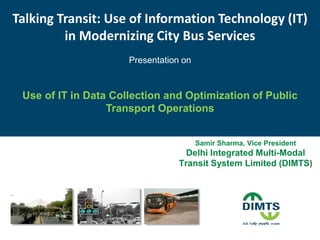 Talking Transit: Use of Information Technology (IT)
in Modernizing City Bus Services
Presentation on
Use of IT in Data Collection and Optimization of Public
Transport Operations
Samir Sharma, Vice President
Delhi Integrated Multi-Modal
Transit System Limited (DIMTS)
 