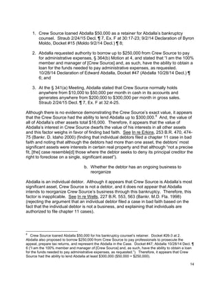 1. Crew Source loaned Abdalla $50,000 as a retainer for Abdalla’s bankruptcy
counsel. Straub 2/24/15 Decl. ¶ 7, Ex. F at 30:17-23; 9/2/14 Declaration of Byron
Moldo, Docket #15 (Moldo 9/2/14 Decl.) ¶ 8;
2. Abdalla requested authority to borrow up to $250,000 from Crew Source to pay
for administrative expenses, § 364(b) Motion at 4, and stated that “I am the 100%
member and manager of [Crew Source] and, as such, have the ability to obtain a
loan for the funds needed to pay administrative expenses, as requested.
10/28/14 Declaration of Edward Abdalla, Docket #47 (Abdalla 10/28/14 Decl.) ¶
6; and
3. At the § 341(a) Meeting, Abdalla stated that Crew Source normally holds
anywhere from $10,000 to $50,000 per month in cash in its accounts and
generates anywhere from $200,000 to $300,000 per month in gross sales.
Straub 2/24/15 Decl. ¶ 7, Ex. F at 32:4-25.
Although there is no evidence demonstrating the Crew Source’s exact value, it appears
that the Crew Source had the ability to lend Abdalla up to $300,000.8
And, the value of
all of Abdalla’s other assets total $16,000. Therefore, it appears that the value of
Abdalla’s interest in Crew Source dwarfs the value of his interests in all other assets
and this factor weighs in favor of finding bad faith. See In re Erkins, 253 B.R. 470, 474-
75 (Bankr. D. Idaho 2000) (finding that individual debtors filed a chapter 11 case in bad
faith and noting that although the debtors had more than one asset, the debtors’ most
significant assets were interests in certain real property and that although “not a precise
fit, [the] case resemble[d] those where the debtor seeks to deny its principal creditor the
right to foreclose on a single, significant asset”).
b. Whether the debtor has an ongoing business to
reorganize
Abdalla is an individual debtor. Although it appears that Crew Source is Abdalla’s most
significant asset, Crew Source is not a debtor, and it does not appear that Abdalla
intends to reorganize Crew Source’s business through this bankruptcy. Therefore, this
factor is inapplicable. See In re Wells, 227 B.R. 553, 563 (Bankr. M.D. Fla. 1998)
(rejecting the argument that an individual debtor filed a case in bad faith based on the
fact that the individual debtor is not a business, and explaining that individuals are
authorized to file chapter 11 cases).
8
Crew Source loaned Abdalla $50,000 for his bankruptcy counsel’s retainer. Docket #26-3 at 2.
Abdalla also proposed to borrow $250,000 from Crew Source to pay professionals to prosecute the
appeal, prepare tax returns, and represent the Abdalla in the Case. Docket #47; Abdalla 10/28/14 Decl. ¶
6 (“I am the 100% member and manager of [Crew Source] and, as such, have the ability to obtain a loan
for the funds needed to pay administrative expenses, as requested.”). Therefore, it appears that Crew
Source had the ability to lend Abdalla at least $300,000 ($50,000 + $250,000).
14
 