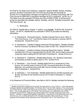 On 8/18/14, the State Court entered a “Judgment” against Abdalla, Santos, Woolsey,
and H.E. Woolsey Corporation dba The Crew Source jointly and severally for
$2,000,754 in compensatory damages and against H.E. Woolsey Corporation dba The
Crew Source for $500,000 in exemplary damages (8/18/14 Judgment). Id. ¶ 6, Ex. E.
The State Court also awarded VTS fees and costs of $595,779.80, to be recovered
jointly and severally from Abdalla, Santos, Woolsey, and H.E. Woolsey Corporation dba
The Crew Source. Id.
b. Bankruptcy
On 8/22/14, Abdalla filed a chapter 11 petition, In re Abdalla, 14-26191-SK, Docket #1
(Case). On 9/5/14, Abdalla filed his schedules in which he provided the following
information:
1. In “Schedule B – Personal Property,” Abdalla indicated that he owns 100% of
“The Crew Source, LLC”2
and that the value of his interest is unknown (9/5/14
Schedule B). Docket #14-2 at 2.
2. In “Schedule E – Creditors Holding Unsecured Priority Claims,” Abdalla indicated
that the Franchise Tax Board (FTB) has a claim for $27,733. Docket #14-5 at 2.
3. In “Schedule F – Creditors Holding Unsecured Nonpriority Claims,” Abdalla
indicated that VTS has a disputed claim for $2,007,540, and he listed unsecured
nonpriority claims totaling $2,037,625 (9/5/14 Schedule F). Docket #14-6 at 2.
4. In “Schedule H – Codebtors,” Abdalla listed Santos, H.E. Woolsey Corporation,
and Woolsey as liable on debts owed to VTS. Docket #14-8.
5. In “Schedule I – Your Income,” Abdalla stated that he is employed by Crew
Source, his monthly gross income is $7,000, his payroll deductions for taxes,
Medicare, and social security are $2,388, and his monthly net income is $4,612
(9/5/14 Schedule I). Docket #14-9.
6. In “Schedule J – Your Expenses,” Abdalla stated that his monthly expenses are
$4,500, and that his net monthly income is $112 (9/5/14 Schedule J). Docket
#14-10.
In his Statement of Financial Affairs, also filed on 9/5/14, Abdalla indicated the following:
2
Abdalla’s declaration indicates that he formed The Crew Source, LLC on 5/23/13. 11/5/14 Declaration
of Edward Abdalla, Docket #58 (Abdalla 11/5/14 Decl.) ¶ 2 (“I am the 100% member of The Crew Source,
LLC (“Crew Source”), which is the sole source of my income. I formed Crew Source on or about May 23,
2013.”). But, as discussed above, VTS named “The Crew Source” as a defendant in the 12/7/09
Complaint, and the 8/18/14 Judgment was entered against “H.E. Woolsey Corporation d/b/a Crew
Source.” Therefore, it appears that Abdalla’s references to “Crew Source” in the bankruptcy are to The
Crew Source, LLC, an entity distinct from H.E. Woolsey Corporation d/b/a Crew Source. For the
purposes of this tentative ruling, references to the “Crew Source” are to “The Crew Source, LLC”.
2
 