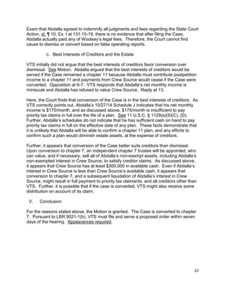 Exam that Abdalla agreed to indemnify all judgments and fees regarding the State Court
Action, id. ¶ 10, Ex. I at 131:15-19, there is no evidence that after filing the Case,
Abdalla actually paid any of Woolsey’s legal fees. Therefore, the Court cannot find
cause to dismiss or convert based on false operating reports.
c. Best Interests of Creditors and the Estate
VTS initially did not argue that the best interests of creditors favor conversion over
dismissal. See Motion. Abdalla argued that the best interests of creditors would be
served if the Case remained a chapter 11 because Abdalla must contribute postpetition
income to a chapter 11 and payments from Crew Source would cease if the Case were
converted. Opposition at 6-7. VTS responds that Abdalla’s net monthly income is
miniscule and Abdalla has refused to value Crew Source. Reply at 13.
Here, the Court finds that conversion of the Case is in the best interests of creditors. As
VTS correctly points out, Abdalla’s 10/27/14 Schedule J indicates that his net monthly
income is $175/month, and as discussed above, $175/month is insufficient to pay
priority tax claims in full over the life of a plan. See 11 U.S.C. § 1129(a)(9)(C), (D).
Further, Abdalla’s schedules do not indicate that he has sufficient cash on hand to pay
priority tax claims in full on the effective date of any plan. These facts demonstrate that
it is unlikely that Abdalla will be able to confirm a chapter 11 plan, and any efforts to
confirm such a plan would diminish estate assets, at the expense of creditors.
Further, it appears that conversion of the Case better suits creditors than dismissal.
Upon conversion to chapter 7, an independent chapter 7 trustee will be appointed, who
can value, and if necessary, sell all of Abdalla’s non-exempt assets, including Abdalla’s
non-exempted interest in Crew Source, to satisfy creditor claims. As discussed above,
it appears that Crew Source has at least $300,000 in available cash. Even if Abdalla’s
interest in Crew Source is less than Crew Source’s available cash, it appears that
conversion to chapter 7, and a subsequent liquidation of Abdalla’s interest in Crew
Source, might result in full payment to priority tax claimants, and all creditors other than
VTS. Further, it is possible that if the case is converted, VTS might also receive some
distribution on account of its claim.
V. Conclusion
For the reasons stated above, the Motion is granted. The Case is converted to chapter
7. Pursuant to LBR 9021-1(b), VTS must file and serve a proposed order within seven
days of the hearing. Appearances required.
23
 