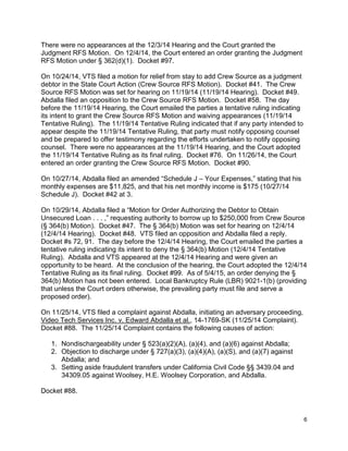 There were no appearances at the 12/3/14 Hearing and the Court granted the
Judgment RFS Motion. On 12/4/14, the Court entered an order granting the Judgment
RFS Motion under § 362(d)(1). Docket #97.
On 10/24/14, VTS filed a motion for relief from stay to add Crew Source as a judgment
debtor in the State Court Action (Crew Source RFS Motion). Docket #41. The Crew
Source RFS Motion was set for hearing on 11/19/14 (11/19/14 Hearing). Docket #49.
Abdalla filed an opposition to the Crew Source RFS Motion. Docket #58. The day
before the 11/19/14 Hearing, the Court emailed the parties a tentative ruling indicating
its intent to grant the Crew Source RFS Motion and waiving appearances (11/19/14
Tentative Ruling). The 11/19/14 Tentative Ruling indicated that if any party intended to
appear despite the 11/19/14 Tentative Ruling, that party must notify opposing counsel
and be prepared to offer testimony regarding the efforts undertaken to notify opposing
counsel. There were no appearances at the 11/19/14 Hearing, and the Court adopted
the 11/19/14 Tentative Ruling as its final ruling. Docket #76. On 11/26/14, the Court
entered an order granting the Crew Source RFS Motion. Docket #90.
On 10/27/14, Abdalla filed an amended “Schedule J – Your Expenses,” stating that his
monthly expenses are $11,825, and that his net monthly income is $175 (10/27/14
Schedule J). Docket #42 at 3.
On 10/29/14, Abdalla filed a “Motion for Order Authorizing the Debtor to Obtain
Unsecured Loan . . . ,” requesting authority to borrow up to $250,000 from Crew Source
(§ 364(b) Motion). Docket #47. The § 364(b) Motion was set for hearing on 12/4/14
(12/4/14 Hearing). Docket #48. VTS filed an opposition and Abdalla filed a reply.
Docket #s 72, 91. The day before the 12/4/14 Hearing, the Court emailed the parties a
tentative ruling indicating its intent to deny the § 364(b) Motion (12/4/14 Tentative
Ruling). Abdalla and VTS appeared at the 12/4/14 Hearing and were given an
opportunity to be heard. At the conclusion of the hearing, the Court adopted the 12/4/14
Tentative Ruling as its final ruling. Docket #99. As of 5/4/15, an order denying the §
364(b) Motion has not been entered. Local Bankruptcy Rule (LBR) 9021-1(b) (providing
that unless the Court orders otherwise, the prevailing party must file and serve a
proposed order).
On 11/25/14, VTS filed a complaint against Abdalla, initiating an adversary proceeding,
Video Tech Services Inc. v. Edward Abdalla et al., 14-1769-SK (11/25/14 Complaint).
Docket #88. The 11/25/14 Complaint contains the following causes of action:
1. Nondischargeability under § 523(a)(2)(A), (a)(4), and (a)(6) against Abdalla;
2. Objection to discharge under § 727(a)(3), (a)(4)(A), (a)(S), and (a)(7) against
Abdalla; and
3. Setting aside fraudulent transfers under California Civil Code §§ 3439.04 and
34309.05 against Woolsey, H.E. Woolsey Corporation, and Abdalla.
Docket #88.
6
 