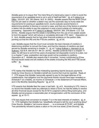 Abdalla goes on to argue that “the mere filing of a bankruptcy case in order to avoid the
requirement of an appellate bond is not in and of itself bad faith.” Id. at 5 (citing In re
Dillon, 332 B.R. 353, 363 (Bankr. N.D. Ill. 2005)). Abdalla asserts that the Ninth Circuit
has not yet ruled on whether a debtor may use the automatic stay to trump state law
requirements for posting an appellate bond, courts evaluate several factors in
determining whether to dismiss or convert a case, and that one of the factors is whether
a debtor has the ability to pay the judgment or post a bond outside of a bankruptcy
proceeding. Opposition at 5 (citing In re Mense, 509 B.R. 264, 279 (Bankr. C.D. Cal.
2014)). Abdalla argues that the estate is benefitting from the use of non-estate assets
to fund the appeal “which will reduce or completely eliminate VTS’ claim.” Opposition at
5. And, Abdalla asserts that he had other financial problems on the petition date,
pointing out that the IRS and the FTB are creditors. Id. at 5-6.
Last, Abdalla argues that the Court must consider the best interests of creditors in
determining whether to convert the Case, and that the interests of creditors are best
served by Abdalla remaining in chapter 11. Id. at 7 (citing Sullivan v. Harnisch (In re
Sullivan), 522 B.R. 604 (B.A.P. 9th Cir. 2014)). Abdalla contends that in a chapter 11
case, he will have to commit five years of projected net disposable income to a plan, but
in a chapter 7 case, postpetition earnings would not be available to creditors.
Opposition at 7. Abdalla also asserts that if converted, “money contributed by [Crew
Source] would cease and all creditors of the estate (including the IRS and FTB) would
suffer.” Id.
c. Reply
VTS replies that Abdalla has filed misleading operating reports because payments
made by Crew Source on Abdalla’s behalf are income that must be reported. Reply at
7. VTS argues that Abdalla “personally agreed to pay for the legal defense of his
codefendants, that obligation and the payments therein should have been revealed on
Schedule F as a liability, as income on Schedule I, in the Statement of Financial Affairs,
and in the Monthly Operating Reports.” Id. at 7-8.
VTS asserts that Abdalla filed the case in bad faith. Id. at 8. According to VTS, there is
no record that Abdalla made any attempts to obtain a bond, he had the ability to resolve
all other financial issues except for the 8/18/14 Judgment without filing bankruptcy, and
Abdalla cannot propose a reasonable plan of reorganization until the conclusion of the
appeal. Id. at 10-11.
VTS last argues that conversion to chapter 7 is in the best interests of creditors. Id. at
13. VTS highlights that Abdalla has “steadfastly refused to tell the court anything about”
Crew Source, Abdalla’s “net income stream . . . is a miniscule $175.00”, and Abdalla
“has persistently refused to place a value on his one true asset, [Crew Source].” Id.
8
 