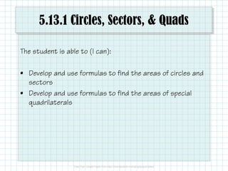 5.13.1 Circles, Sectors, & Quads
The student is able to (I can):
• Develop and use formulas to find the areas of circles and
sectors
• Develop and use formulas to find the areas of special
quadrilaterals
 