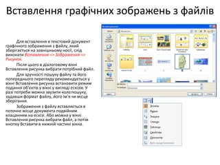 Вставлення графічних зображень з файлів
Для вставлення в текстовий документ
графічного зображення з файлу, який
зберігається на зовнішньому носії, слід
виконати Вставлення => Зображення =>
Рисунок.
Після цього в діалоговому вікні
Вставлення рисунка вибрати потрібний файл.
Для зручності пошуку файлу та його
попереднього перегляду рекомендується у
вікні Вставлення рисунка встановити режим
подання об'єктів у вікні у вигляді ескізів. У
разі потреби можна звузити колопошуку,
задавши формат файлу, його ім'я чи місце
зберігання.
Зображення з файлу вставляється в
поточне місце документа подвійним
клацанням на ескізі. Або можна у вікні
Вставлення рисунка вибрати файл, а потім
кнопку Вставити в нижній частині вікна.
 