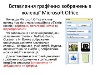 Вставлення графічних зображень з
колекції Microsoft Office
Колекція Microsoft Office містить
велику кількість мультимедійних об'єктів
(кліпів): картинки, фотографії, звуки та
відеофрагменти.
Усі зображення в колекції розподілені
за певними групами: Будівлі, Люди,
Освіта та ін. Кожне зображення
описується деякими ключовими
словами, наприклад, учні, посуд, дерева,
техніка тощо, за якими ці зображення
можна знайти в колекції.
Для вставлення в текстовий документ
графічного зображення з цієї колекції
потрібно виконати Вставлення =>
Зображення => Графіка.
 