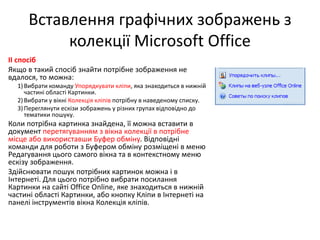 Вставлення графічних зображень з
колекції Microsoft Office
ІІ спосіб
Якщо в такий спосіб знайти потрібне зображення не
вдалося, то можна:
1)Вибрати команду Упорядкувати кліпи, яка знаходиться в нижній
частині області Картинки.
2)Вибрати у вікні Колекція кліпів потрібну в наведеному списку.
3)Переглянути ескізи зображень у різних групах відповідно до
тематики пошуку.
Коли потрібна картинка знайдена, її можна вставити в
документ перетягуванням з вікна колекції в потрібне
місце або використавши Буфер обміну. Відповідні
команди для роботи з Буфером обміну розміщені в меню
Редагування цього самого вікна та в контекстному меню
ескізу зображення.
Здійснювати пошук потрібних картинок можна і в
Інтернеті. Для цього потрібно вибрати посилання
Картинки на сайті Office Online, яке знаходиться в нижній
частині області Картинки, або кнопку Кліпи в Інтернеті на
панелі інструментів вікна Колекція кліпів.
 