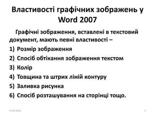 Властивості графічних зображень у
Word 2007
Графічні зображення, вставлені в текстовий
документ, мають певні властивості –
1) Розмір зображення
2) Спосіб обтікання зображення текстом
3) Колір
4) Товщина та штрих ліній контуру
5) Заливка рисунка
6) Спосіб розташування на сторінці тощо.
27.04.2016 3
 
