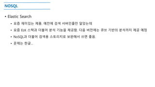 NOSQL
• Elastic Search
• 요즘 재미있는 제품. 예전에 검색 서버인줄만 알았는데
• 요즘 ELK 스택과 더불어 분석 기능을 제공함. 다음 버전에는 큐브 기반의 분석까지 제공 예정
• NoSQL과 더불어 검색용 스토리지로 보완해서 쓰면 좋음.
• 문제는 한글…
 
