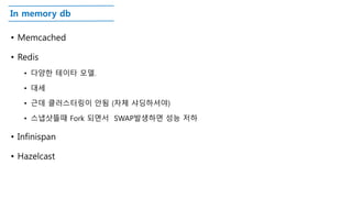 In memory db
• Memcached
• Redis
• 다양한 테이타 모델.
• 대세
• 근데 클러스터링이 안됨 (자체 샤딩하셔야)
• 스냅샷뜰때 Fork 되면서 SWAP발생하면 성능 저하
• Infinispan
• Hazelcast
 