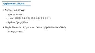Application servers
• Application servers
• Apache tomcat
• Jboss : 빵빵한 기술 지원. 근데 요즘 필요할까???
• Pythom Django, Flask
• Single Threaded Application Server (Optimized to C10K)
• node.js , verte.x
 