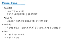 Message Queue
• RabbitMQ
• AMQP 기반, MQTT 지원
• 다양한 기능과 다양한 메세징 토폴로지 지원
• Active MQ
• JMS, 오래된 제품중 하나. 오래되서 안정성은 좋지만, 글쎄??
• ZeroMQ
• 제일 빠른 성능, 큐 미들웨어로 보기보다는 프레임웍으로 보는게 났지 않을까?
• Kafka
• 대용량 분산큐. 요즘 뜨는
• 기능이 매우 단순
 