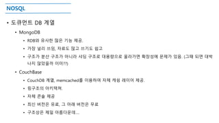 NOSQL
• 도큐먼트 DB 계열
• MongoDB
• RDB와 유사한 많은 기능 제공.
• 가장 널리 쓰임, 자료도 많고 쓰기도 쉽고
• 구조가 분산 구조가 아니라 샤딩 구조로 대용량으로 올라가면 확장성에 문제가 있음. (그때 되면 대박
나지 않았을까 이미??)
• CouchBase
• CouchDB 계열, memcached를 이용하여 자체 캐슁 레이어 제공.
• 링구조의 아키텍쳐.
• 자체 콘솔 제공
• 최신 버전은 유료, 그 아래 버전은 무료
• 구조상은 제일 아름다운데….
 