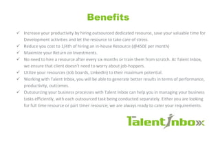 Benefits
S Increase your productivity by hiring outsourced dedicated resource, save your valuable time for
Development activities and let the resource to take care of stress.
S Reduce you cost to l/4th of hiring an in-house Resource (@450£ per month)
S Maximize your Return on Investments.
S No need to hire a resource after every six months or train them from scratch. At Talent Inbox,
we ensure that client doesn't need to worry about job-hoppers.
S Utilize your resources (Job boards, Linkedln) to their maximum potential.
S Working with Talent Inbox, you will be able to generate better results in terms of performance,
productivity, outcomes.
S Outsourcing your business processes with Talent Inbox can help you in managing your business
tasks efficiently, with each outsourced task being conducted separately. Either you are looking
for full time resource or part timer resource; we are always ready to cater your requirements.
1alent/nbo»:
 