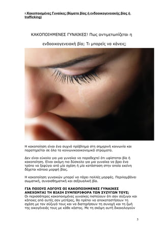 • Κακοποιημένες Γυναίκες (θύματα βίας ή ενδοοικογενειακής βίας ή
trafficking)
ΚΑΚΟΠΟΙΗΜΕΝΕΣ ΓΥΝΑΙΚΕΣ! Πως αντιμετωπίζεται η
ενδοοικογενειακή βία; Τι μπορείς να κάνεις;
Η κακοποίηση είναι ένα συχνό πρόβλημα στη σημερινή κοινωνία και
παρατηρείται σε όλα τα κοινωνικοοικονομικά στρώματα.
Δεν είναι εύκολο για μια γυναίκα να παραδεχτεί ότι υφίσταται βία ή
κακοποίηση. Είναι ακόμη πιο δύσκολο για μια γυναίκα να βρει ένα
τρόπο να ξεφύγει από μία σχέση ή μία κατάσταση στην οποία εκείνη
δέχεται κάποια μορφή βίας.
Η κακοποίηση γυναικών μπορεί να πάρει πολλές μορφές. Περιλαμβάνει
σωματική, συναισθηματική και σεξουαλική βία.
ΓΙΑ ΠΟΙΟΥΣ ΛΟΓΟΥΣ ΟΙ ΚΑΚΟΠΟΙΗΜΕΝΕΣ ΓΥΝΑΙΚΕΣ
ΑΝΕΧΟΝΤΑΙ ΤΗ ΒΙΑΙΗ ΣΥΜΠΕΡΙΦΟΡΑ ΤΩΝ ΣΥΖΥΓΩΝ ΤΟΥΣ;
Οι περισσότερες κακοποιημένες γυναίκες πιστεύουν ότι σαν σύζυγοι και
κάποιες από αυτές σαν μητέρες, θα πρέπει να αποκαταστήσουν τη
σχέση με τον σύζυγό τους και να διατηρήσουν τη συνοχή και τη ζωή
της οικογένειάς τους με κάθε κόστος. Με τη σκέψη αυτή δικαιολογούν
5
 