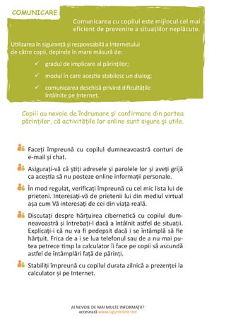 AI NEVOIE DE MAI MULTE INFORMAŢII?
accesează www.siguronline.md
Comunicarea cu copilul este mijlocul cel mai
eficient de prevenire a situaţiilor neplăcute.
Utilizarea în siguranţă şi responsabilă a Internetului
de către copii, depinde în mare măsură de:
gradul de implicare al părinţilor;99
modul în care aceştia stabilesc un dialog;99
comunicarea deschisă privind dificultăţile99
întâlnite pe Internet.
Faceţi împreună cu copilul dumneavoastră conturi de
e-mail şi chat.
Asiguraţi-vă că ştiţi adresele şi parolele lor şi aveţi grijă
ca aceştia să nu posteze online informaţii personale.
În mod regulat, verificaţi împreună cu cel mic lista lui de
prieteni. Interesaţi-vă de prietenii lui din mediul virtual
aşa cum Vă interesaţi de cei din viaţa reală.
Discutaţi despre hărţuirea cibernetică cu copilul dum-
neavoastră şi întrebaţi-l dacă a întâlnit astfel de situaţii.
Explicaţi-i că nu va fi pedepsit dacă i se întâmplă să fie
hărţuit. Frica de a i se lua telefonul sau de a nu mai pu-
tea petrece timp la calculator îi face pe copii să ascundă
astfel de întâmplări faţă de părinţi.
Stabiliţi împreună cu copilul durata zilnică a prezenţei la
calculator şi pe Internet.
 
