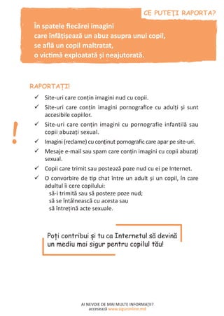 AI NEVOIE DE MAI MULTE INFORMAŢII?
accesează www.siguronline.md
Site-uri care conţin imagini nud cu copii.99
Site-uri care conţin imagini pornografice cu adulţi şi sunt99
accesibile copiilor.
Site-uri care conţin imagini cu pornografie infantilă sau99
copii abuzaţi sexual.
Imagini (reclame) cu conţinut pornografic care apar pe site-uri.99
Mesaje e-mail sau spam care conţin imagini cu copii abuzaţi99
sexual.
Copii care trimit sau postează poze nud cu ei pe Internet.99
O convorbire de tip chat între un adult şi un copil, în care99
adultul îi cere copilului:
să-i trimită sau să posteze poze nud;
să se întâlnească cu acesta sau
să întreţină acte sexuale.
În spatele fiecărei imagini
care înfățișează un abuz asupra unui copil,
se află un copil maltratat,
o victimă exploatată și neajutorată.
Poţi contribui şi tu ca Internetul să devină
un mediu mai sigur pentru copilul tău!
 