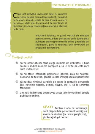AI NEVOIE DE MAI MULTE INFORMAŢII?
accesează www.siguronline.md
Copiii pot dezvălui involuntar date cu caracter
personal despre ei sau despre părinţi, numărul
de telefon, adresă, şcoala la care învaţă, numere
personale, date din documentul de identitate al
părinţilor şi inclusiv combinaţia numerică a alarmei
de la casă.
Infractorii folosesc o gamă variată de metode
pentru a colecta date personale, de la datele deja
publicate online (pe conturile online şi reţelele de
socializare), până la folosirea unei diversităţi de
programe dăunătoare.
să fie atent atunci când alege numele de utilizator. E bine--
să nu-şi indice numele complet şi să le evite pe cele care
sunt indecente;
să nu ofere informații personale (adresa, ziua de naștere,--
numărul de telefon, şcoala la care învaţă) sau ale părinţilor;
să nu dea nimănui parolele de acces la conturile personale--
(ex. Reţelele sociale, e-mail, skype, etc) şi să le schimbe
frecvent;
amintiţi-i că oricine poate avea acces la informaţiile şi pozele--
publicate online.
SFAT: Pentru a afla ce informaţii
sunt disponibile pe Internet folosiţi un
motor de căutare (ex. www.google.md),
şi căutaţi după nume.
 