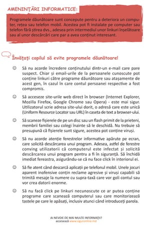 AI NEVOIE DE MAI MULTE INFORMAŢII?
accesează www.siguronline.md
Să nu acorde încredere conţinutului dintr-un e-mail care pare--
suspect. Chiar şi email-urile de la persoanele cunoscute pot
conţine linkuri către programe dăunătoare sau ataşamente de
acest gen, în cazul în care contul persoanei respective a fost
compromis.
Să acceseze site-urile web direct în browser (Internet Explorer,--
Mozilla Firefox, Google Chrome sau Opera) - este mai sigur.
Utilizatorul scrie adresa site-ului dorit, o adresă care este unică
(Uniform Resource Locator sau URL) în caseta de text a browser-ului.
Să scaneze fişierele de pe un disc sau un flash primit de la prieteni,--
membrii familiei sau colegi înainte să le deschidă. Nu trebuie să
presupună că fişierele sunt sigure, acestea pot conţine viruşi.
Să nu acorde atenţie ferestrelor informative apărute pe ecran,--
care solicită descărcarea unui program. Adesea, astfel de ferestre
conving utilizatorii că computerul este infectat şi solicită
descărcarea unui program pentru a fi în siguranţă. Să închidă
imediat fereastra, asigurându-se că nu face click în interiorul ei.
Să fie atent când descarcă aplicaţii pe telefonul mobil. Unele jocuri--
aparent inofensive conţin reclame agresive şi viruşi capabili să
trimită mesaje la numere cu supra-taxă care vor goli contul sau
vor crea datorii enorme.
Să nu facă click pe linkuri necunoscute ce ar putea conţine--
programe care scanează computerul sau care monitorizează
tastele pe care le apăsaţi, inclusiv atunci când introduceți parola.
Programele dăunătoare sunt concepute pentru a deteriora un compu-
ter, reţea sau telefon mobil. Acestea pot fi instalate pe computer sau
telefon fără ştirea dvs., adesea prin intermediul unor linkuri înşelătoare
sau al unor descărcări care par a avea conţinut interesant.
 