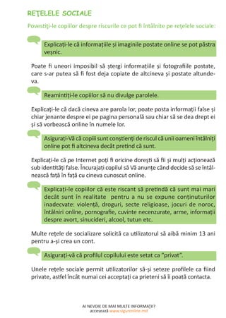AI NEVOIE DE MAI MULTE INFORMAŢII?
accesează www.siguronline.md
Explicaţi-le că informațiile şi imaginile postate online se pot păstra
veșnic.
Poate fi uneori imposibil să ștergi informaţiile şi fotografiile postate,
care s-ar putea să fi fost deja copiate de altcineva şi postate altunde-
va.
Reamintiţi-le copiilor să nu divulge parolele.
Explicaţi-le că dacă cineva are parola lor, poate posta informaţii false şi
chiar jenante despre ei pe pagina personală sau chiar să se dea drept ei
şi să vorbească online în numele lor.
Asiguraţi-Vă că copiii sunt conştienţi de riscul că unii oameni întâlniţi
online pot fi altcineva decât pretind că sunt.
Explicaţi-le că pe Internet poţi fi oricine doreşti să fii şi mulţi acţionează
sub identităţi false. Încurajaţi copilul să Vă anunţe când decide să se întâl-
nească faţă în faţă cu cineva cunoscut online.
Explicaţi-le copiilor că este riscant să pretindă că sunt mai mari
decât sunt în realitate pentru a nu se expune conţinuturilor
inadecvate: violenţă, droguri, secte religioase, jocuri de noroc,
întâlniri online, pornografie, cuvinte necenzurate, arme, informaţii
despre avort, sinucideri, alcool, tutun etc.
Multe reţele de socializare solicită ca utilizatorul să aibă minim 13 ani
pentru a-şi crea un cont.
Asiguraţi-vă că profilul copilului este setat ca ”privat”.
Unele reţele sociale permit utilizatorilor să-şi seteze profilele ca fiind
private, astfel încât numai cei acceptaţi ca prieteni să îi poată contacta.
 